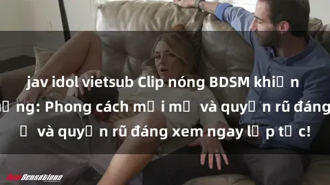 jav idol vietsub Clip nóng BDSM khiến người xem phát cuồng: Phong cách mới mẻ và quyến rũ đáng xem ngay lập tức!