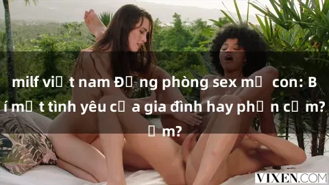 milf việt nam Động phòng sex mẹ con: Bí mật tình yêu của gia đình hay phản cảm?