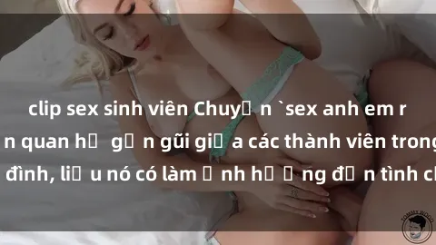 clip sex sinh viên Chuyện `sex anh em ruột` - Đề cập đến quan hệ gần gũi giữa các thành viên trong gia đình, liệu nó có làm ảnh hưởng đến tình cảm gia đình hay không?
