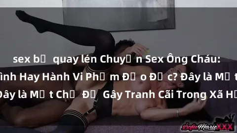 sex bị quay lén Chuyện Sex Ông Cháu: Mối Quan Hệ Gia Đình Hay Hành Vi Phạm Đạo Đức? Đây là Một Chủ Đề Gây Tranh Cãi Trong Xã Hội Hiện Nay.