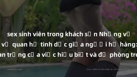 sex sinh viên trong khách sạn Những vấn đề đáng quan tâm về quan hệ tình dục giữa người họ hàng: Tầm quan trọng của việc hiểu biết và đề phòng trong việc tiếp xúc trong gia đình.