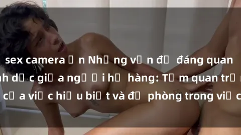 sex camera ẩn Những vấn đề đáng quan tâm về quan hệ tình dục giữa người họ hàng: Tầm quan trọng của việc hiểu biết và đề phòng trong việc tiếp xúc trong gia đình.