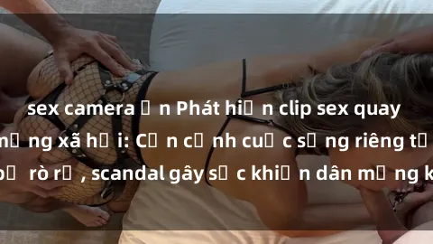 sex camera ẩn Phát hiện clip sex quay lén hot nhất trên mạng xã hội: Cận cảnh cuộc sống riêng tư bị rò rỉ, scandal gây sốc khiến dân mạng không khỏi bàng hoàng