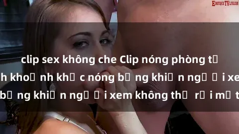 clip sex không che Clip nóng phòng tắm gây sốt: Cận cảnh khoảnh khắc nóng bỏng khiến người xem không thể rời mắt