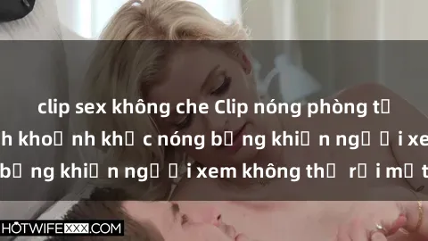 clip sex không che Clip nóng phòng tắm gây sốt: Cận cảnh khoảnh khắc nóng bỏng khiến người xem không thể rời mắt