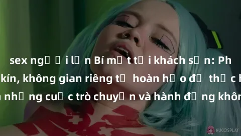 sex người lớn Bí mật tại khách sạn: Phòng quay lén khép kín, không gian riêng tư hoàn hảo để thực hiện những cuộc trò chuyện và hành động không bị người khác phát hiện.