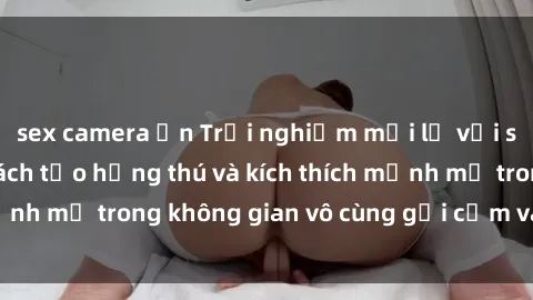 sex camera ẩn Trải nghiệm mới lạ với sex phòng tắm - Cách tạo hứng thú và kích thích mạnh mẽ trong không gian vô cùng gợi cảm và lãng mạn