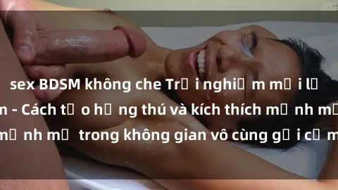 sex BDSM không che Trải nghiệm mới lạ với sex phòng tắm - Cách tạo hứng thú và kích thích mạnh mẽ trong không gian vô cùng gợi cảm và lãng mạn