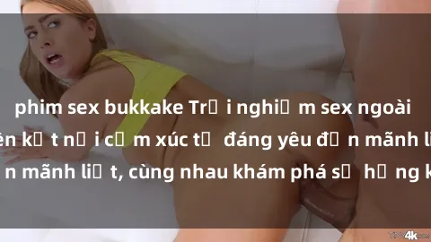 phim sex bukkake Trải nghiệm sex ngoài trời: Khi thiên nhiên kết nối cảm xúc từ đáng yêu đến mãnh liệt, cùng nhau khám phá sự hứng khởi và thú vị.