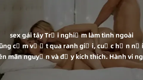 sex gái tây Trải nghiệm làm tình ngoài đường: Khi lòng dũng cảm vượt qua ranh giới, cuộc hẹn nơi công cộng trở nên mãn nguyện và đầy kích thích. Hành vi nguy hiểm, nhưng cũng tạo nên cảm giác mới mẻ v