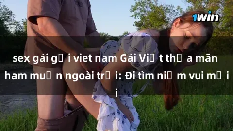 sex gái gọi viet nam Gái Việt thỏa mãn ham muốn ngoài trời: Đi tìm niềm vui mới