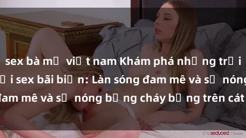sex bà mẹ việt nam Khám phá những trải nghiệm độc đáo tại sex bãi biển: Làn sóng đam mê và sự nóng bỏng cháy bỏng trên cát trắng