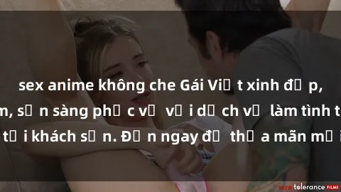 sex anime không che Gái Việt xinh đẹp, nồng nàn tình cảm, sẵn sàng phục vụ với dịch vụ làm tình tại khách sạn. Đến ngay để thỏa mãn mọi khao khát của bạn!