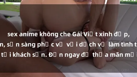 sex anime không che Gái Việt xinh đẹp, nồng nàn tình cảm, sẵn sàng phục vụ với dịch vụ làm tình tại khách sạn. Đến ngay để thỏa mãn mọi khao khát của bạn!
