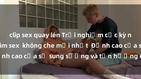 clip sex quay lén Trải nghiệm cực kỳ nóng bỏng trong phim sex  không che mới nhất  Đỉnh cao của sự sung sướng và tận hưởng chân thật
