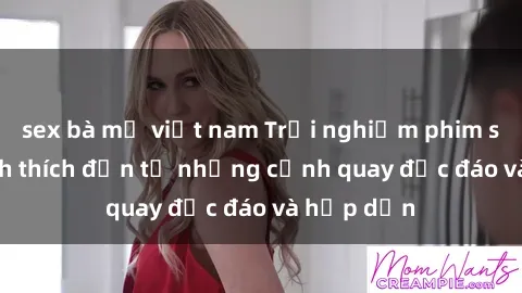 sex bà mẹ việt nam Trải nghiệm phim sex : Sự kích thích đến từ những cảnh quay độc đáo và hấp dẫn