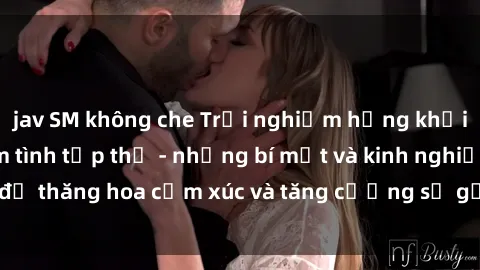 jav SM không che Trải nghiệm hứng khởi cùng với việc làm tình tập thể - những bí mật và kinh nghiệm để thăng hoa cảm xúc và tăng cường sự gắn kết trong mối quan hệ