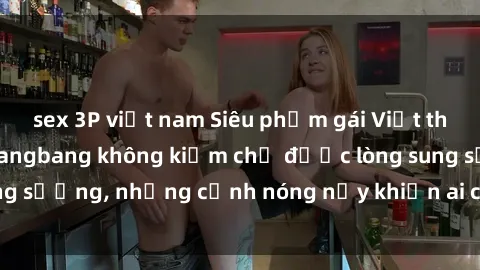 sex 3P việt nam Siêu phẩm gái Việt tham gia trong buổi gangbang không kiềm chế được lòng sung sướng, những cảnh nóng nảy khiến ai cũng phải mãn nhãn
