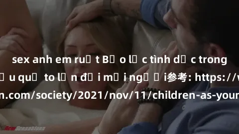 sex anh em ruột Bạo lực tình dục trong nhóm: nguy cơ và hậu quả to lớn đối mọi người参考: https://www.theguardian.com/society/2021/nov/11/children-as-young-as-four-are-being-sexually-abused-by-groups-in