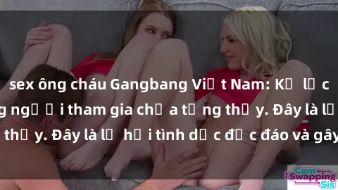 sex ông cháu Gangbang Việt Nam: Kỷ lục mới với số lượng người tham gia chưa từng thấy. Đây là lễ hội tình dục độc đáo và gây sốc.