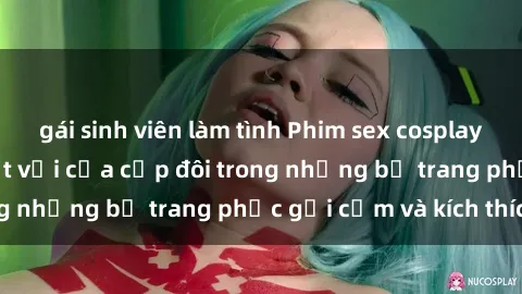 gái sinh viên làm tình Phim sex cosplay: Trải nghiệm tuyệt vời của cặp đôi trong những bộ trang phục gợi cảm và kích thích