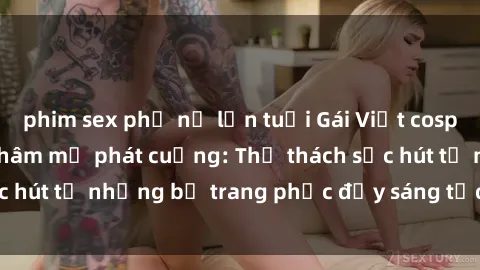 phim sex phụ nữ lớn tuổi Gái Việt cosplay sexy khiến fan hâm mộ phát cuồng: Thử thách sức hút từ những bộ trang phục đầy sáng tạo và quyến rũ!