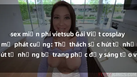 sex miễn phí vietsub Gái Việt cosplay sexy khiến fan hâm mộ phát cuồng: Thử thách sức hút từ những bộ trang phục đầy sáng tạo và quyến rũ!