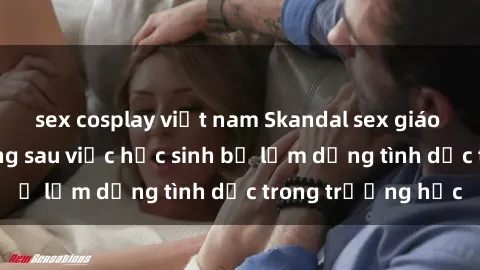 sex cosplay việt nam Skandal sex giáo viên: Sự thật đằng sau việc học sinh bị lạm dụng tình dục trong trường học