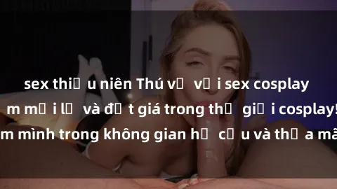 sex thiếu niên Thú vị với sex cosplay anime: Trải nghiệm mới lạ và đắt giá trong thế giới cosplay! Đắm mình trong không gian hư cấu và thỏa mãn niềm đam mê của bạn!