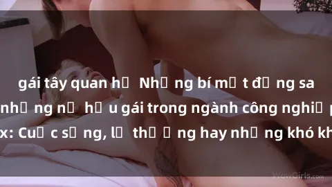 gái tây quan hệ Những bí mật đằng sau cuộc sống của những nữ hầu gái trong ngành công nghiệp sex: Cuộc sống, lẽ thường hay những khó khăn mà họ phải đối mặt.