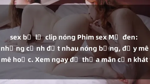 sex bị lộ clip nóng Phim sex Mỹ đen: phút mãnh liệt với những cảnh địt nhau nóng bỏng, đầy mê hoặc. Xem ngay để thỏa mãn cơn khát tình dục của bạn!