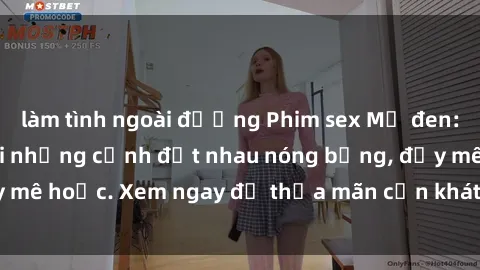 làm tình ngoài đường Phim sex Mỹ đen: phút mãnh liệt với những cảnh địt nhau nóng bỏng, đầy mê hoặc. Xem ngay để thỏa mãn cơn khát tình dục của bạn!