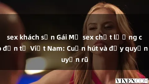 sex khách sạn Gái Mỹ sex chất lượng cao đến từ Việt Nam: Cuốn hút và đầy quyến rũ