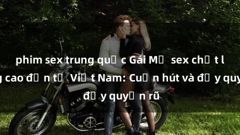 phim sex trung quốc Gái Mỹ sex chất lượng cao đến từ Việt Nam: Cuốn hút và đầy quyến rũ