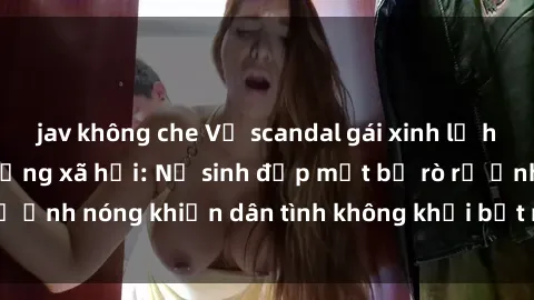 jav không che Vụ scandal gái xinh lộ hàng gây sốt trên mạng xã hội: Nữ sinh đẹp mắt bị rò rỉ ảnh nóng khiến dân tình không khỏi bất ngờ và phẫn nộ!