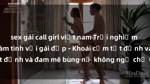 sex gái call girl việt nam Trải nghiệm cực kỳ thú vị khi làm tình với gái đẹp - Khoái cảm tột đỉnh và đam mê bùng nổ không ngờ chỉ trong một đêm!