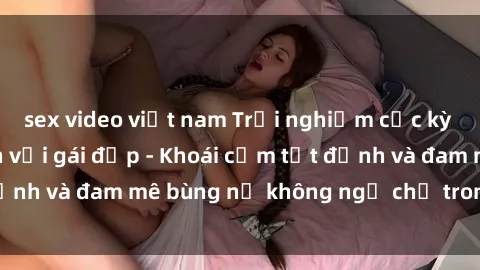 sex video việt nam Trải nghiệm cực kỳ thú vị khi làm tình với gái đẹp - Khoái cảm tột đỉnh và đam mê bùng nổ không ngờ chỉ trong một đêm!