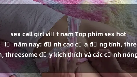 sex call girl việt nam Top phim sex hot nhất không thể bỏ lỡ năm nay: đỉnh cao của đồng tính, threesome đầy kích thích và các cảnh nóng đang gây sốt!