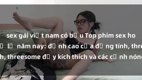 sex gái việt nam có bầu Top phim sex hot nhất không thể bỏ lỡ năm nay: đỉnh cao của đồng tính, threesome đầy kích thích và các cảnh nóng đang gây sốt!