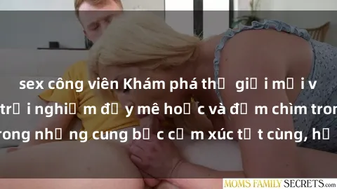 sex công viên Khám phá thế giới mới với sex người lớn: trải nghiệm đầy mê hoặc và đắm chìm trong những cung bậc cảm xúc tột cùng, hứng khởi và cuốn hút.