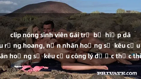 clip nóng sinh viên Gái trẻ bị hiếp dâm bạo lực trong khu rừng hoang, nạn nhân hoảng sợ kêu cầu công lý được thực thi