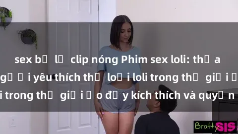 sex bị lộ clip nóng Phim sex loli: thỏa mãn đam mê của người yêu thích thể loại loli trong thế giới ảo đầy kích thích và quyến rũ.