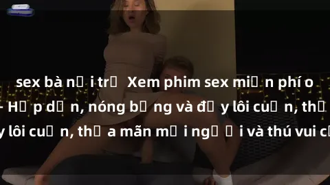 sex bà nội trợ Xem phim sex miễn phí online ngay tại đây – Hấp dẫn, nóng bỏng và đầy lôi cuốn, thỏa mãn mọi người và thú vui của bạn!