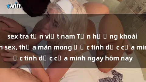 sex tra tấn việt nam Tận hưởng khoái cảm với gái xinh sex, thỏa mãn mong ước tình dục của mình ngay hôm nay