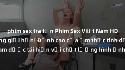 phim sex tra tấn Phim Sex Việt Nam HD - Xem ngay và không giới hạn! Đỉnh cao của ẩm thực tình dục Việt Nam được tái hiện với chất lượng hình ảnh sắc nét. Hãy thưởng thức ngay!