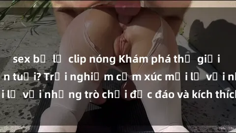 sex bị lộ clip nóng Khám phá thế giới sex trực tuyến: Hơn tuổi? Trải nghiệm cảm xúc mới lạ với những trò chơi độc đáo và kích thích người lớn