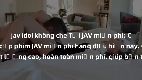 jav idol không che Tải JAV miễn phí: Các trang web cung cấp phim JAV miễn phí hàng đầu hiện nay. Các tác phẩm chất lượng cao, hoàn toàn miễn phí, giúp bạn thỏa mãn niềm đam mê mà không tốn kém.