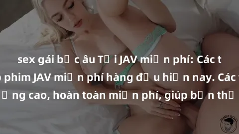 sex gái bắc âu Tải JAV miễn phí: Các trang web cung cấp phim JAV miễn phí hàng đầu hiện nay. Các tác phẩm chất lượng cao, hoàn toàn miễn phí, giúp bạn thỏa mãn niềm đam mê mà không tốn kém.