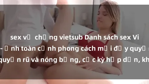 sex vợ chồng vietsub Danh sách sex Việt Nam không che - Ảnh toàn cảnh phong cách mới đầy quyến rũ và nóng bỏng, cực kỳ hấp dẫn, không thể bỏ qua!