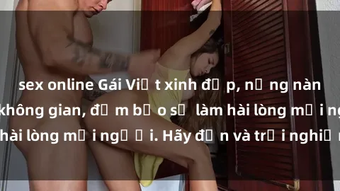 sex online Gái Việt xinh đẹp, nồng nàn làm tình say đắm không gian, đảm bảo sẽ làm hài lòng mọi người. Hãy đến và trải nghiệm ngay!